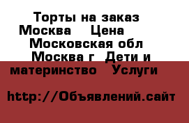 Торты на заказ.  Москва  › Цена ­ 800 - Московская обл., Москва г. Дети и материнство » Услуги   